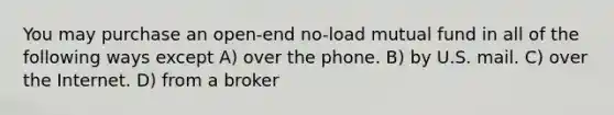 You may purchase an open-end no-load mutual fund in all of the following ways except A) over the phone. B) by U.S. mail. C) over the Internet. D) from a broker