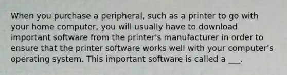 When you purchase a peripheral, such as a printer to go with your home computer, you will usually have to download important software from the printer's manufacturer in order to ensure that the printer software works well with your computer's operating system. This important software is called a ___.