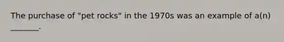 The purchase of "pet rocks" in the 1970s was an example of a(n) _______.