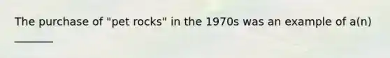 The purchase of "pet rocks" in the 1970s was an example of a(n) _______