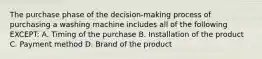 The purchase phase of the decision-making process of purchasing a washing machine includes all of the following EXCEPT: A. Timing of the purchase B. Installation of the product C. Payment method D. Brand of the product