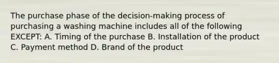 The purchase phase of the decision-making process of purchasing a washing machine includes all of the following EXCEPT: A. Timing of the purchase B. Installation of the product C. Payment method D. Brand of the product