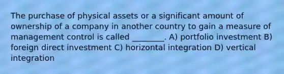 The purchase of physical assets or a significant amount of ownership of a company in another country to gain a measure of management control is called ________. A) portfolio investment B) foreign direct investment C) horizontal integration D) vertical integration