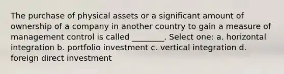 The purchase of physical assets or a significant amount of ownership of a company in another country to gain a measure of management control is called ________. Select one: a. horizontal integration b. portfolio investment c. vertical integration d. foreign direct investment