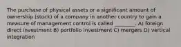 The purchase of physical assets or a significant amount of ownership (stock) of a company in another country to gain a measure of management control is called ________. A) foreign direct investment B) portfolio investment C) mergers D) vertical integration