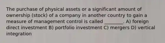 The purchase of physical assets or a significant amount of ownership (stock) of a company in another country to gain a measure of management control is called ________. A) foreign direct investment B) portfolio investment C) mergers D) vertical integration