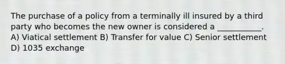 The purchase of a policy from a terminally ill insured by a third party who becomes the new owner is considered a ___________. A) Viatical settlement B) Transfer for value C) Senior settlement D) 1035 exchange