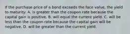 If the purchase price of a bond exceeds the face value, the yield to maturity: A. is greater than the coupon rate because the capital gain is positive. B. will equal the current yield. C. will be less than the coupon rate because the capital gain will be negative. D. will be greater than the current yield.