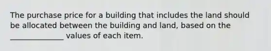 The purchase price for a building that includes the land should be allocated between the building and land, based on the ______________ values of each item.