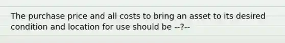 The purchase price and all costs to bring an asset to its desired condition and location for use should be --?--