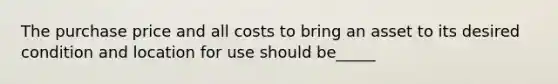 The purchase price and all costs to bring an asset to its desired condition and location for use should be_____