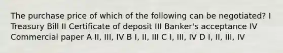 The purchase price of which of the following can be negotiated? I Treasury Bill II Certificate of deposit III Banker's acceptance IV Commercial paper A II, III, IV B I, II, III C I, III, IV D I, II, III, IV