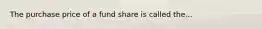 The purchase price of a fund share is called the...