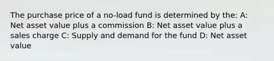 The purchase price of a no-load fund is determined by the: A: Net asset value plus a commission B: Net asset value plus a sales charge C: Supply and demand for the fund D: Net asset value