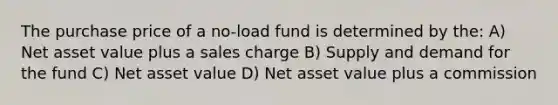 The purchase price of a no-load fund is determined by the: A) Net asset value plus a sales charge B) Supply and demand for the fund C) Net asset value D) Net asset value plus a commission