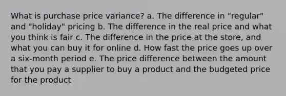 What is purchase price variance? a. The difference in "regular" and "holiday" pricing b. The difference in the real price and what you think is fair c. The difference in the price at the store, and what you can buy it for online d. How fast the price goes up over a six-month period e. The price difference between the amount that you pay a supplier to buy a product and the budgeted price for the product