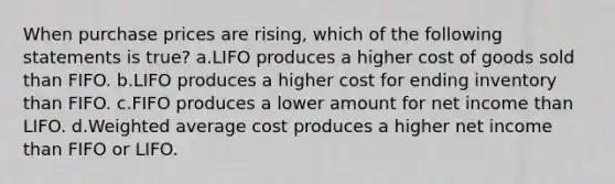 When purchase prices are rising, which of the following statements is true? a.LIFO produces a higher cost of goods sold than FIFO. b.LIFO produces a higher cost for ending inventory than FIFO. c.FIFO produces a lower amount for net income than LIFO. d.Weighted average cost produces a higher net income than FIFO or LIFO.