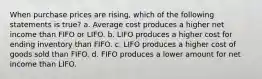 When purchase prices are rising, which of the following statements is true? a. Average cost produces a higher net income than FIFO or LIFO. b. LIFO produces a higher cost for ending inventory than FIFO. c. LIFO produces a higher cost of goods sold than FIFO. d. FIFO produces a lower amount for net income than LIFO.