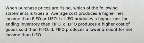 When purchase prices are rising, which of the following statements is true? a. Average cost produces a higher net income than FIFO or LIFO. b. LIFO produces a higher cost for ending inventory than FIFO. c. LIFO produces a higher cost of goods sold than FIFO. d. FIFO produces a lower amount for net income than LIFO.