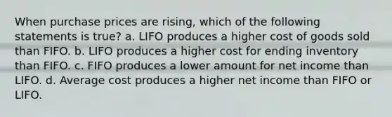 When purchase prices are rising, which of the following statements is true? a. LIFO produces a higher cost of goods sold than FIFO. b. LIFO produces a higher cost for ending inventory than FIFO. c. FIFO produces a lower amount for net income than LIFO. d. Average cost produces a higher net income than FIFO or LIFO.