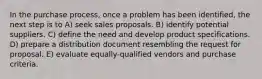 In the purchase process, once a problem has been identified, the next step is to A) seek sales proposals. B) identify potential suppliers. C) define the need and develop product specifications. D) prepare a distribution document resembling the request for proposal. E) evaluate equally-qualified vendors and purchase criteria.