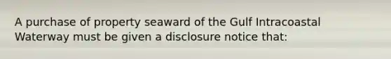 A purchase of property seaward of the Gulf Intracoastal Waterway must be given a disclosure notice that: