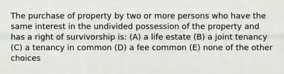 The purchase of property by two or more persons who have the same interest in the undivided possession of the property and has a right of survivorship is: (A) a life estate (B) a joint tenancy (C) a tenancy in common (D) a fee common (E) none of the other choices