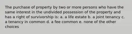 The purchase of property by two or more persons who have the same interest in the undivided possession of the property and has a right of survivorship is: a. a life estate b. a joint tenancy c. a tenancy in common d. a fee common e. none of the other choices