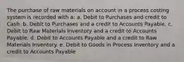 The purchase of raw materials on account in a process costing system is recorded with a: a. Debit to Purchases and credit to Cash. b. Debit to Purchases and a credit to Accounts Payable. c. Debit to Raw Materials Inventory and a credit to Accounts Payable. d. Debit to Accounts Payable and a credit to Raw Materials Inventory. e. Debit to Goods in Process Inventory and a credit to Accounts Payable