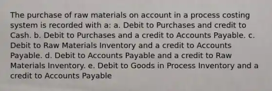 The purchase of raw materials on account in a process costing system is recorded with a: a. Debit to Purchases and credit to Cash. b. Debit to Purchases and a credit to <a href='https://www.questionai.com/knowledge/kWc3IVgYEK-accounts-payable' class='anchor-knowledge'>accounts payable</a>. c. Debit to Raw Materials Inventory and a credit to Accounts Payable. d. Debit to Accounts Payable and a credit to Raw Materials Inventory. e. Debit to Goods in Process Inventory and a credit to Accounts Payable