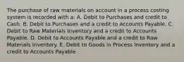 The purchase of raw materials on account in a process costing system is recorded with a: A. Debit to Purchases and credit to Cash. B. Debit to Purchases and a credit to Accounts Payable. C. Debit to Raw Materials Inventory and a credit to Accounts Payable. D. Debit to Accounts Payable and a credit to Raw Materials Inventory. E. Debit to Goods in Process Inventory and a credit to Accounts Payable