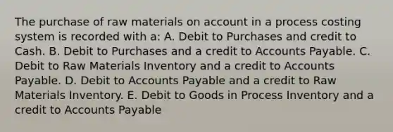 The purchase of raw materials on account in a process costing system is recorded with a: A. Debit to Purchases and credit to Cash. B. Debit to Purchases and a credit to Accounts Payable. C. Debit to Raw Materials Inventory and a credit to Accounts Payable. D. Debit to Accounts Payable and a credit to Raw Materials Inventory. E. Debit to Goods in Process Inventory and a credit to Accounts Payable