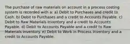 The purchase of raw materials on account in a process costing system is recorded with a: a) Debit to Purchases and credit to Cash. b) Debit to Purchases and a credit to Accounts Payable. c) Debit to Raw Materials Inventory and a credit to Accounts Payable. d) Debit to Accounts Payable and a credit to Raw Materials Inventory. e) Debit to Work in Process Inventory and a credit to Accounts Payable.