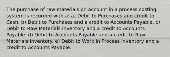 The purchase of raw materials on account in a process costing system is recorded with a: a) Debit to Purchases and credit to Cash. b) Debit to Purchases and a credit to Accounts Payable. c) Debit to Raw Materials Inventory and a credit to Accounts Payable. d) Debit to Accounts Payable and a credit to Raw Materials Inventory. e) Debit to Work in Process Inventory and a credit to Accounts Payable.