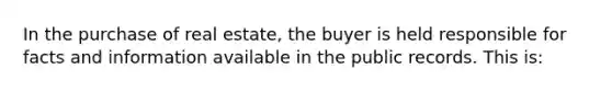 In the purchase of real estate, the buyer is held responsible for facts and information available in the public records. This is: