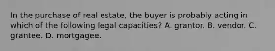 In the purchase of real estate, the buyer is probably acting in which of the following legal capacities? A. grantor. B. vendor. C. grantee. D. mortgagee.