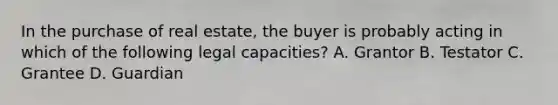 In the purchase of real estate, the buyer is probably acting in which of the following legal capacities? A. Grantor B. Testator C. Grantee D. Guardian