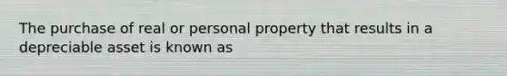 The purchase of real or personal property that results in a depreciable asset is known as