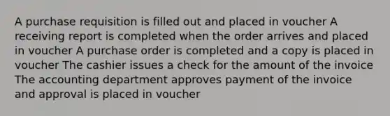 A purchase requisition is filled out and placed in voucher A receiving report is completed when the order arrives and placed in voucher A purchase order is completed and a copy is placed in voucher The cashier issues a check for the amount of the invoice The accounting department approves payment of the invoice and approval is placed in voucher