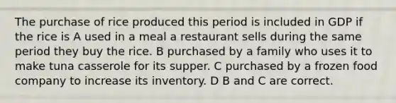 The purchase of rice produced this period is included in GDP if the rice is A used in a meal a restaurant sells during the same period they buy the rice. B purchased by a family who uses it to make tuna casserole for its supper. C purchased by a frozen food company to increase its inventory. D B and C are correct.