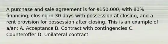 A purchase and sale agreement is for 150,000, with 80% financing, closing in 30 days with possession at closing, and a rent provision for possession after closing. This is an example of a/an: A. Acceptance B. Contract with contingencies C. Counteroffer D. Unilateral contract