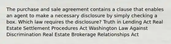 The purchase and sale agreement contains a clause that enables an agent to make a necessary disclosure by simply checking a box. Which law requires the disclosure? Truth in Lending Act Real Estate Settlement Procedures Act Washington Law Against Discrimination Real Estate Brokerage Relationships Act