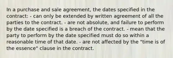 In a purchase and sale agreement, the dates specified in the contract: - can only be extended by written agreement of all the parties to the contract. - are not absolute, and failure to perform by the date specified is a breach of the contract. - mean that the party to perform by the date specified must do so within a reasonable time of that date. - are not affected by the "time is of the essence" clause in the contract.