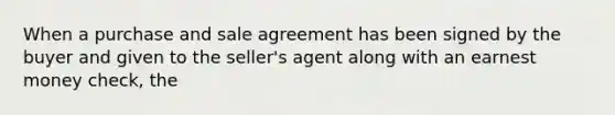 When a purchase and sale agreement has been signed by the buyer and given to the seller's agent along with an earnest money check, the