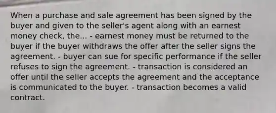 When a purchase and sale agreement has been signed by the buyer and given to the seller's agent along with an earnest money check, the... - earnest money must be returned to the buyer if the buyer withdraws the offer after the seller signs the agreement. - buyer can sue for specific performance if the seller refuses to sign the agreement. - transaction is considered an offer until the seller accepts the agreement and the acceptance is communicated to the buyer. - transaction becomes a valid contract.