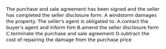 The purchase and sale agreement has been signed and the seller has completed the seller disclosure form. A windstorm damages the property. The seller's agent is obligated to: A.contact the buyer's agent and inform him B.amend the seller disclosure form C.terminate the purchase and sale agreement D.subtract the cost of repairing the damage from the purchase price