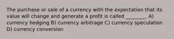 The purchase or sale of a currency with the expectation that its value will change and generate a profit is called ________. A) currency hedging B) currency arbitrage C) currency speculation D) currency conversion