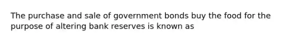 The purchase and sale of government bonds buy the food for the purpose of altering bank reserves is known as