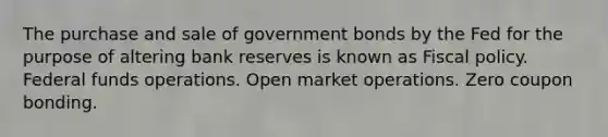 The purchase and sale of government bonds by the Fed for the purpose of altering bank reserves is known as Fiscal policy. Federal funds operations. Open market operations. Zero coupon bonding.