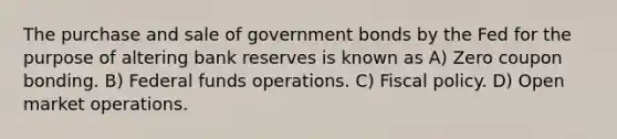 The purchase and sale of government bonds by the Fed for the purpose of altering bank reserves is known as A) Zero coupon bonding. B) Federal funds operations. C) Fiscal policy. D) Open market operations.